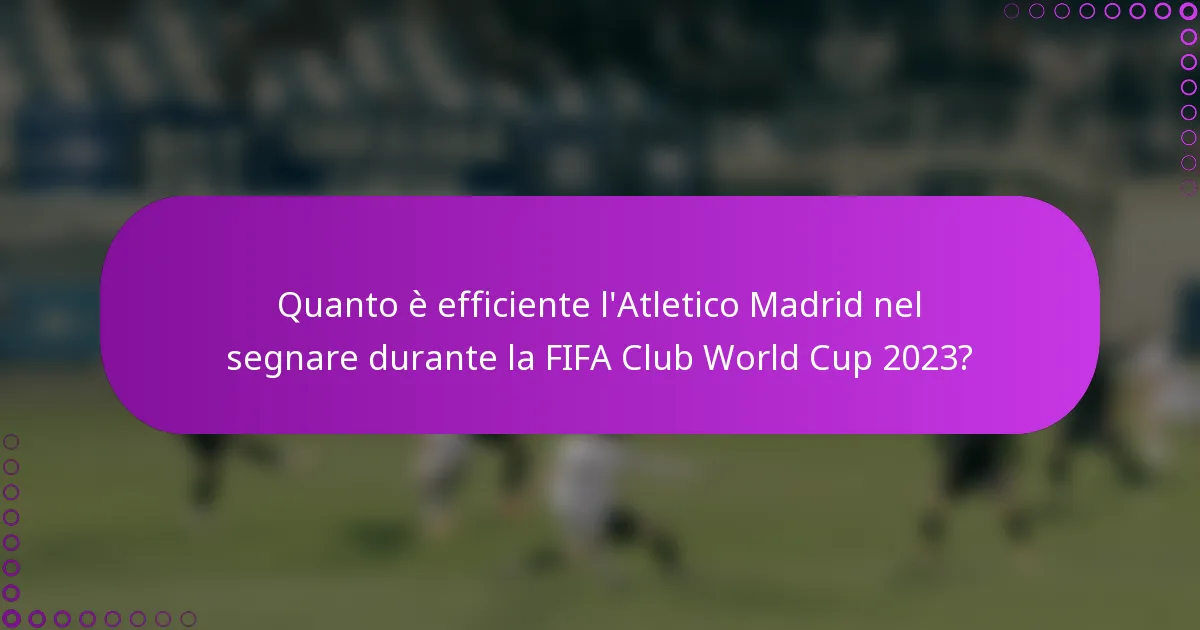 Quanto è efficiente l'Atletico Madrid nel segnare durante la FIFA Club World Cup 2023?